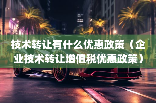 技术转让有什么优惠政策（企业技术转让增值税优惠政策）