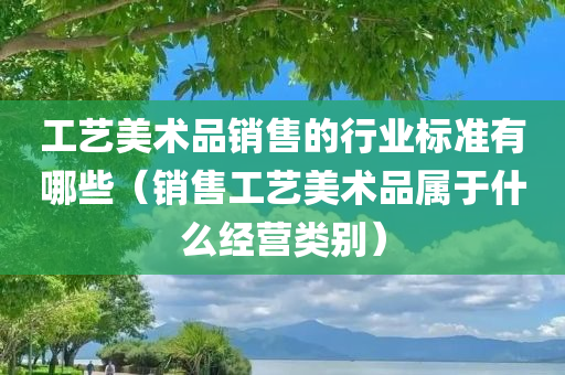 工艺美术品销售的行业标准有哪些（销售工艺美术品属于什么经营类别）