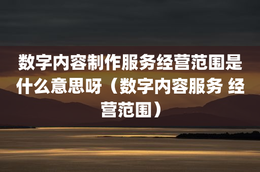 数字内容制作服务经营范围是什么意思呀（数字内容服务 经营范围）