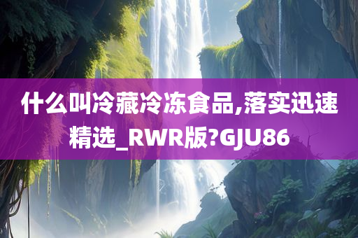 什么叫冷藏冷冻食品,落实迅速精选_RWR版?GJU86