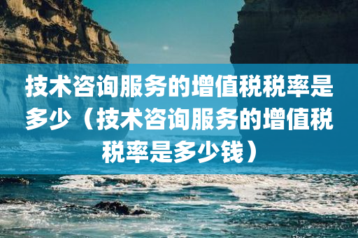 技术咨询服务的增值税税率是多少（技术咨询服务的增值税税率是多少钱）