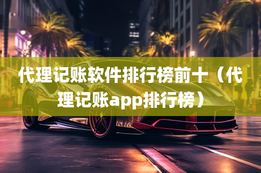 代理记账软件排行榜前十（代理记账app排行榜）