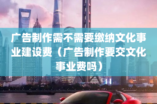 广告制作需不需要缴纳文化事业建设费（广告制作要交文化事业费吗）