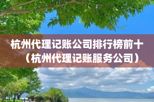 杭州代理记账公司排行榜前十（杭州代理记账服务公司）