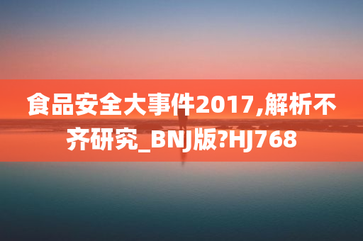 食品安全大事件2017,解析不齐研究_BNJ版?HJ768