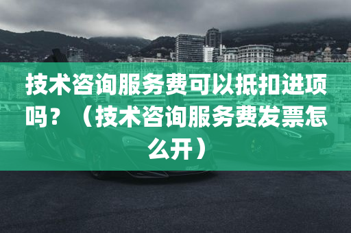 技术咨询服务费可以抵扣进项吗？（技术咨询服务费发票怎么开）