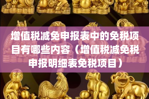 增值税减免申报表中的免税项目有哪些内容（增值税减免税申报明细表免税项目）