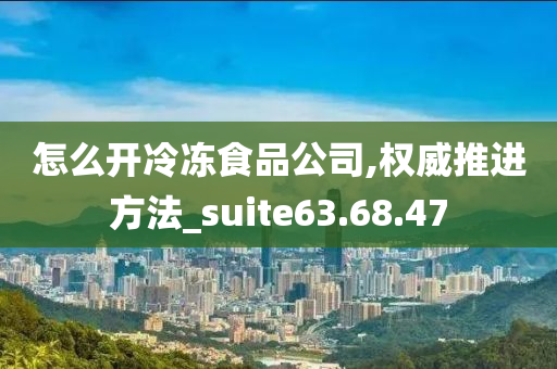 怎么开冷冻食品公司,权威推进方法_suite63.68.47