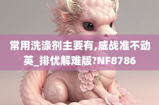 常用洗涤剂主要有,威战准不动英_排忧解难版?NF8786