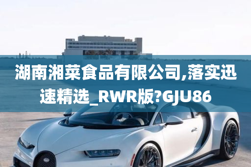 湖南湘菜食品有限公司,落实迅速精选_RWR版?GJU86