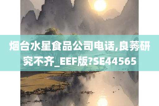 烟台水星食品公司电话,良莠研究不齐_EEF版?SE44565