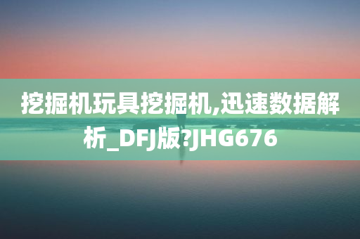 挖掘机玩具挖掘机,迅速数据解析_DFJ版?JHG676