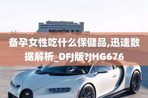 备孕女性吃什么保健品,迅速数据解析_DFJ版?JHG676