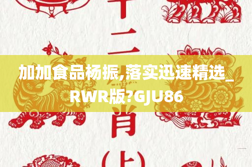 加加食品杨振,落实迅速精选_RWR版?GJU86