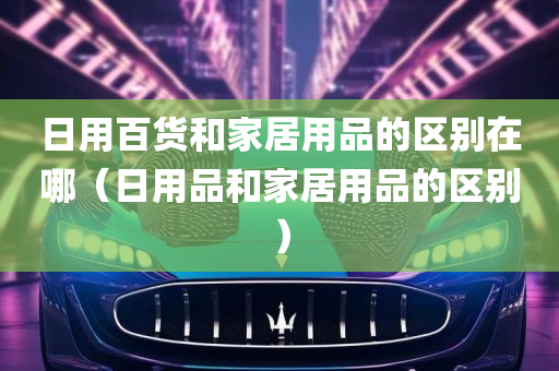 日用百货和家居用品的区别在哪（日用品和家居用品的区别）
