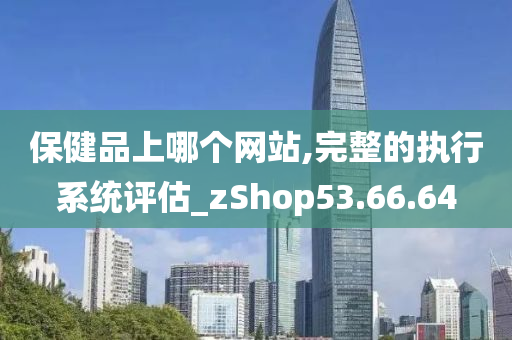 保健品上哪个网站,完整的执行系统评估_zShop53.66.64