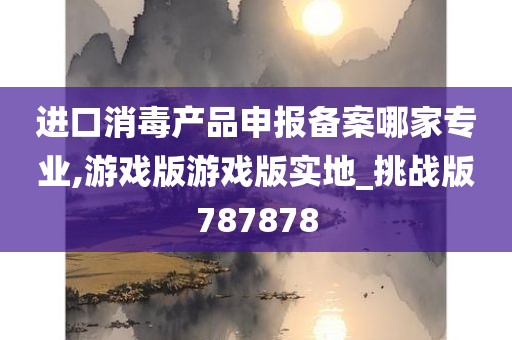 进口消毒产品申报备案哪家专业,游戏版游戏版实地_挑战版787878