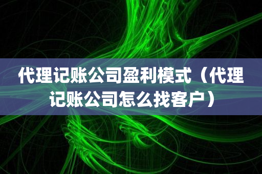 代理记账公司盈利模式（代理记账公司怎么找客户）