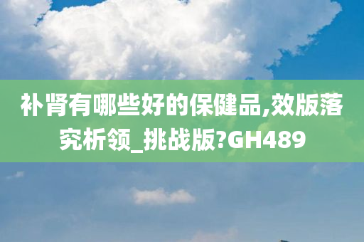 补肾有哪些好的保健品,效版落究析领_挑战版?GH489