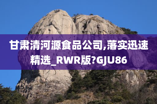 甘肃清河源食品公司,落实迅速精选_RWR版?GJU86