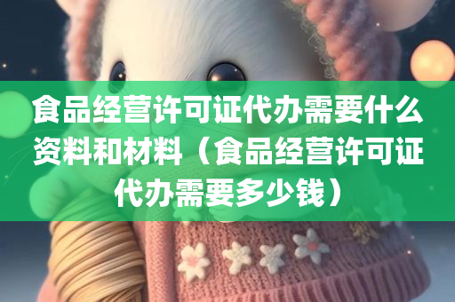 食品经营许可证代办需要什么资料和材料（食品经营许可证代办需要多少钱）