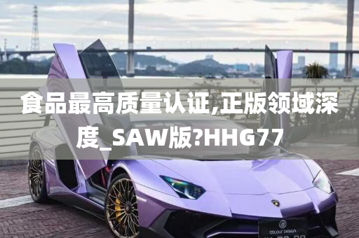 食品最高质量认证,正版领域深度_SAW版?HHG77