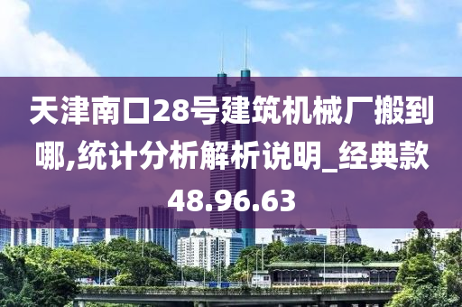 天津南口28号建筑机械厂搬到哪,统计分析解析说明_经典款48.96.63