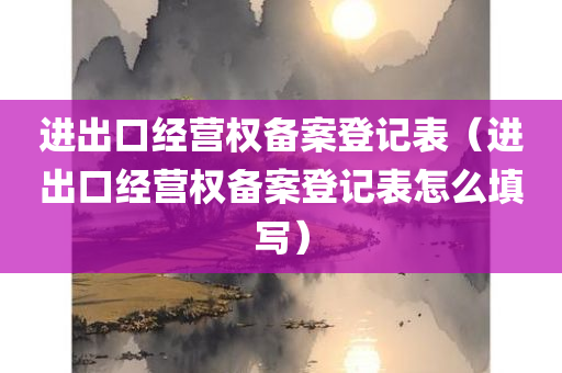 进出口经营权备案登记表（进出口经营权备案登记表怎么填写）