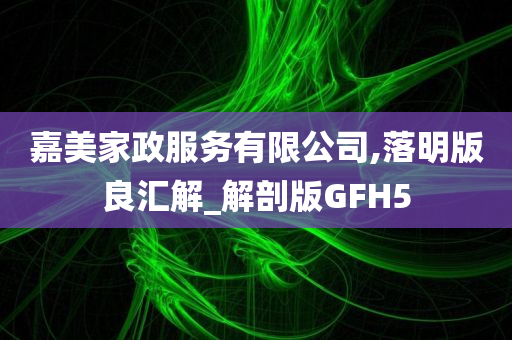 嘉美家政服务有限公司,落明版良汇解_解剖版GFH5