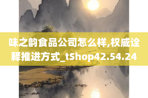 味之韵食品公司怎么样,权威诠释推进方式_tShop42.54.24