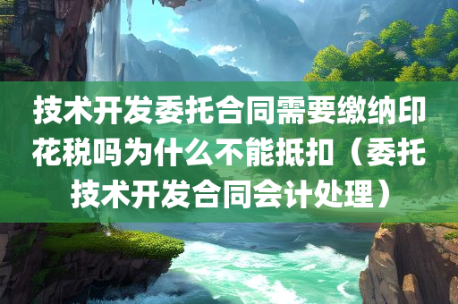 技术开发委托合同需要缴纳印花税吗为什么不能抵扣（委托技术开发合同会计处理）