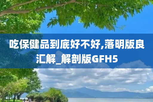 吃保健品到底好不好,落明版良汇解_解剖版GFH5