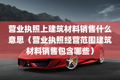 营业执照上建筑材料销售什么意思（营业执照经营范围建筑材料销售包含哪些）