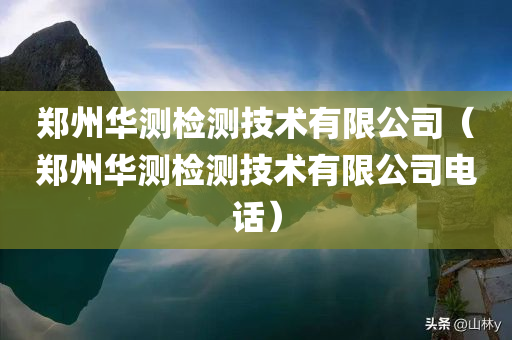 郑州华测检测技术有限公司（郑州华测检测技术有限公司电话）