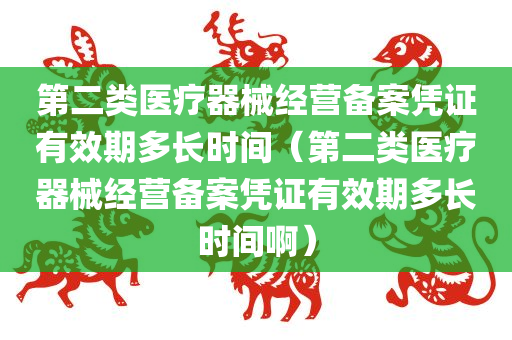 第二类医疗器械经营备案凭证有效期多长时间（第二类医疗器械经营备案凭证有效期多长时间啊）