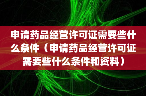 申请药品经营许可证需要些什么条件（申请药品经营许可证需要些什么条件和资料）