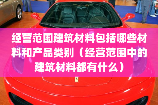 经营范围建筑材料包括哪些材料和产品类别（经营范围中的建筑材料都有什么）