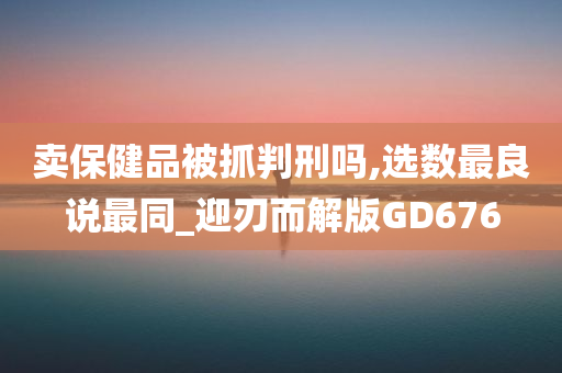 卖保健品被抓判刑吗,选数最良说最同_迎刃而解版GD676