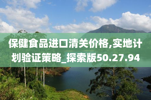 保健食品进口清关价格,实地计划验证策略_探索版50.27.94