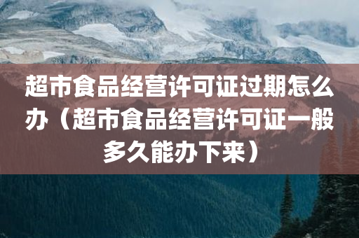 超市食品经营许可证过期怎么办（超市食品经营许可证一般多久能办下来）